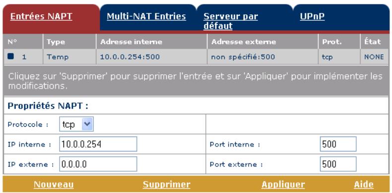 Entrées NAPT Multi-NAT Entries Serveur par défaut UPnP N° Type Adresse interne Adresse externe Prot. État ■ 1 Temp 10.0.0.254:500 non spécifié:500 tcp NONE Cliquez sur 'Supprimer' pour supprimer l'entrée et sur 'Appliquer' pour implémenter les modifications. Propriétés NAPT : Protocole : tcp IP interne : 10.0.0.254 Port interne : 500 IP externe : 0.0.0.0 Port externe : 500 Nouveau Supprimer Appliquer Aide