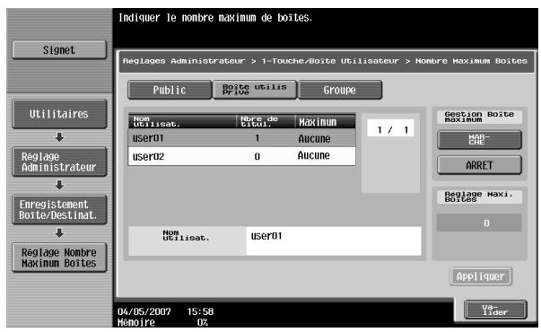 Indiquer le nombre maximum de boîtes. Reglages Administrateur > 1-Touche/Boîte Utilisateur > Nombre Maximum Boîtes Signet Utilitaires Réglage Administrateur Enregistrement Boîte/Destinat. Réglage Nombre Maximum Boîtes Public Boîte utilis Pricie Groupe Nom Utilisat. Borte de Étion. Maximum user01 1 Aucune user02 0 Aucune 1 / 1 Nom Utilisat. user01 Gestion Boîte Maximum HAB-CHE ARRET Réglage Maxi. Boîtes 0 Appliquer 04/05/2007 15:58 Mémoire U2 Va- Lider