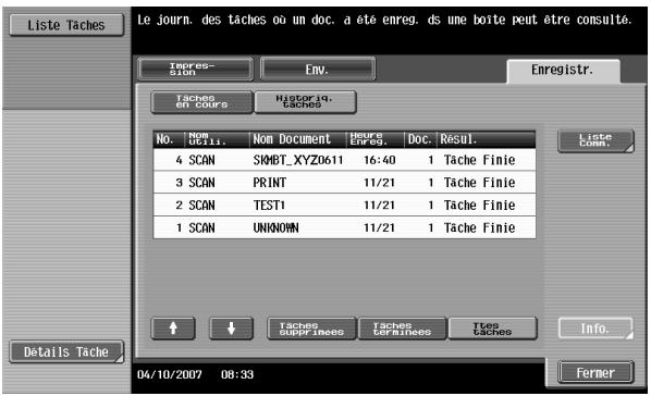 Le journ. des tâches où un doc. a été enreg. ds une boîte peut être consulté. Emres- Eoin ENV. Enregistr. Tâches OT COURS HISTORIQ. CACHES No. Non Document Hourse Enreg. Doc. Résul. 4 SCAN SHMBT_XYZ0611 16:40 1 Tache Finie 3 SCAN PRINT 11/21 1 Tache Finie 2 SCAN TEST1 11/21 1 Tache Finie 1 SCAN UNKNOWN 11/21 1 Tache Finie Liste Comm. Details Tache ↑ ↓ Taches subfineses Taches differences Ties taches Info. 04/10/2007 08:33 Fermer