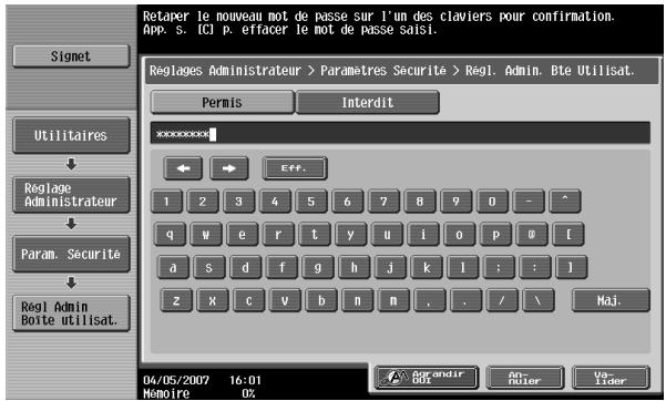 Retaper le nouveau mot de passe sur l'un des claviers pour confirmation. App. S. Icl P. effacer le mot de passe saisi. Reglages Administrateur > Paramètres Securite > Regl. Admin. Bte Utilisat. Permis Interdit ***** 1 2 3 4 5 6 7 8 9 0 - ^ q w e r t y u i o p @ [ a s d f g h j k l : : ] z x c v b n m , . / \ Maj. 04/05/2007 16:01 Memoire 0%