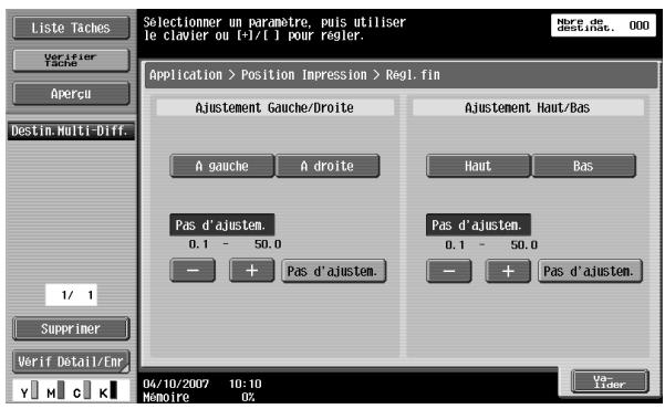 Liste Taches Vorifier Tache Aperçu Destin.Multi-Diff. 1/ 1 Supprimer Verif Detail/Enr Selectionner un paramètre, puis utiliser le clavier ou t->t[/t] pour régler. Application > Position Impression > Regl. fin Ajustement Gauche/Droite A gauche A droite Pas d'ajustem. 0.1 - 50.0 - + Pas d'ajustem. Ajustement Haut/Bas Haut Bas Pas d'ajustem. 0.1 - 50.0 - + Pas d'ajustem. 04/10/2007 10:10 Mômoire 0% Vo- Lider
