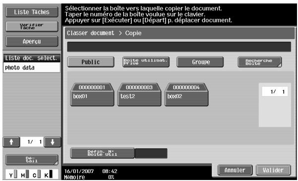 Liste Taches Verifier Tache Apercu Liste doc. select. photo data 1/ 1 De C#1 Sélectionner la boîte vers laquelle copier le document. Taper le numéro de la boîte voulue sur le clavier. Appuyer sur [Exécuter] ou [Départ] p. déplacer document. Classer document > Copie Public Boute utilisat. P/EUS Groupe Recherche Boîte 000000001 box01 00000003 test2 box02 00000004 box02 1/ 1 Defin. N° Boîte Uc11 16/01/2007 08:42 Mémoire 0%