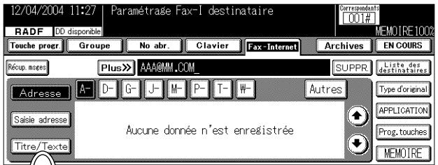 12/04/2004 11:27 Paramétrage Fax-I destinataire RADF DD disponible Touche progr Groupe No abr. Clavier Fax-Internet Archives EN COURS Récup. meses Plus» AAA@MM.COM SUPPR Liste des destinataires Adresse A- D- G- J- M- P- T- W- Autres Type d'original Saisie adresse Aucune donnée n'est enregistrée Titre/Texte Prog. touches MEMOIRE