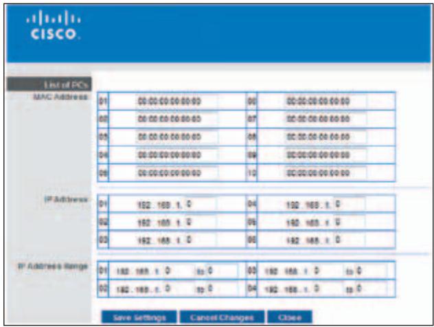 CISCO. Listed PCs MAC Address 01 00:00:00:00:00 00 00:00:00:00:00 02 00:00:00:00:00 07 00:00:00:00:00 03 00:00:00:00:00 08 00:00:00:00:00 04 00:00:00:00:00 09 00:00:00:00:00 05 00:00:00:00:00 10 00:00:00:00:00 IP Address 01 192.168.1.0 04 192.168.1.0 02 192.168.1.0 05 192.168.1.0 03 192.168.1.0 06 192.168.1.0 IP Address Range 01 192.168.1.0 to 03 192.168.1.0 to 0 02 192.168.1.0 to 04 192.168.1.0 to 0 Save Settings Cancel Changes Close
