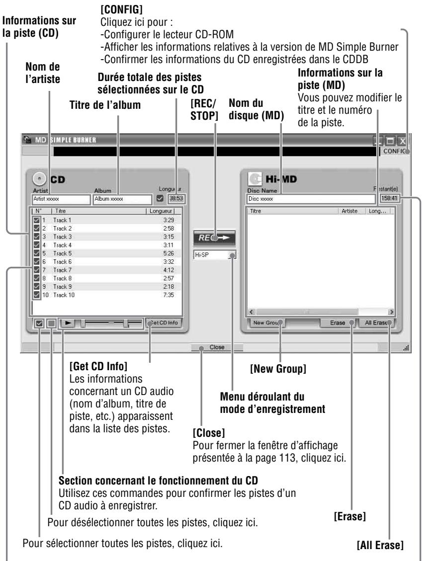 [CONFIG] Cliquez ici pour : -Configurer le lecteur CD-ROM -Afficher les informations relatives à la version de MD Simple Burner -Confirmer les informations du CD enregistrées dans le CDDB [CONFIG] Num de l'artiste Durée totale des pistes sélectionnées sur le CD Titre de l'album [REC/ STOP] Nom du disque (MD) Informations sur la piste (MD) Vous pouvez modifier le titre et le numéro de la piste. CD Artist Album Longueur 38:53 N° | Titre | Longueur | 1 Track 1 3.29 2 Track 2 2.58 3 Track 3 3.15 4 Track 4 3.11 5 Track 5 5.26 6 Track 6 3.32 7 Track 7 4.12 8 Track 8 2.57 9 Track 9 2.18 10 Track 10 7.35 [Get CD Info] Les informations concernant un CD audio (nom d'album, titre de piste, etc.) apparaissent dans la liste des pistes. [Hi-MD] Disc Name Fostant(e) 158:41 Titre | Artiste | Long... REO Hi-SP [New Group] Erase | All Erase [New Group] Menu déroulant du mode d'enregistrement [Close] Pour fermer la fenêtre d'affichage présentée à la page 113, cliquez ici. Section concernant le fonctionnement du CD Utilisez ces commandes pour confirmer les pistes d'un CD audio à enregistrer. Pour désélectionner toutes les pistes, cliquez ici. [Erase] Pour sélectionner toutes les pistes, cliquez ici. [All Erase]