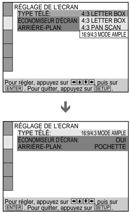 RÉGLAGE DE L'ECRAN TYPE TÉLÉ: 4:3 LETTER BOX ÉCONOMISEUR D'ÉCRAN: 4:3 LETTER BOX ARRIÈRE-PLAN: 4:3 PAN SCAN 16:9/4:3 MODE AMPLE Pour régler, appuyez sur ←→ →, puis sur ENTER . Pour quitter, appuyez sur SETUP. RÉGLAGE DE L'ECRAN TYPE TÉLÉ: 16:9/4:3 MODE AMPLE ÉCONOMISEUR D'ÉCRAN: OUI ARRIÈRE-PLAN: POCHETTE Pour régler, appuyez sur ←→ →, puis sur ENTER . Pour quitter, appuyez sur SETUP.