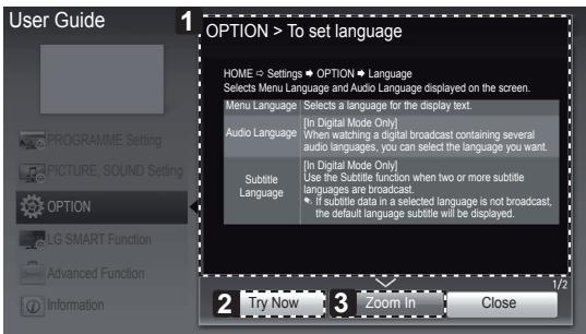 User Guide 1 OPTION > To set language HOME → Settings → OPTION → Language Selects Menu Language and Audio Language displayed on the screen. Menu Language Selects a language for the display text. Audio Language [In Digital Mode Only] When watching a digital broadcast containing several audio languages, you can select the language you want. Subtitle Language [In Digital Mode Only] Use the Subtitle function when two or more subtitle languages are broadcast. If subtitle data in a selected language is not broadcast, the default language subtitle will be displayed. 2 Try Now 3 Zoom In Close 1/2