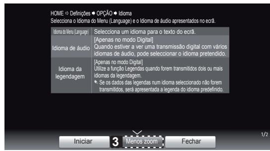 HOME → Definições ▶ OPÇÃO ▶ Idioma Seleciona o Idioma do Menu (Language) e o Idioma de áudio apresentados no escrâ. Idioma do Menu (Language) Idioma de áudio Idioma da legendagem Seleciona um idioma para o texto do escrâ. [Apenas no modo Digital] Quando estiver a ver uma transmissão digital com vários idiomas de áudio, pode selecionar o idioma pretendido. [Apenas no modo Digital] Utilize a função Legendas quando forem transmitidos dois ou mais idiomas da legendagem. Se os dados das legendas num idioma selecionado não forem transmitidos, será apresentada a legenda do idioma predefinido. Iniciar 3 Menos zoom Fechar 1/2