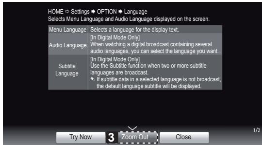 HOME → Settings → OPTION → Language Selects Menu Language and Audio Language displayed on the screen. Menu Language Selects a language for the display text. Audio Language [In Digital Mode Only] When watching a digital broadcast containing several audio languages, you can select the language you want. Subtitle Language [In Digital Mode Only] Use the Subtitle function when two or more subtitle languages are broadcast If subtitle data in a selected language is not broadcast, the default language subtitle will be displayed. Try Now 3 Zoom Out Close 1/2