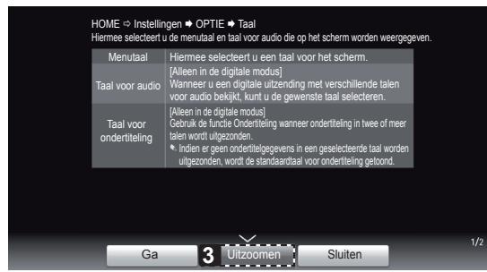 HOME ➔ Instellingen ➔ OPTIE ➔ Taal Hiermee selecteert u de menutaal en taal voor audio die op het scherm worden weergegeven. Menutaal Hiermee selecteert u een taal voor het scherm. [Alleen in de digitale modus] Wanneer u een digitale uitzending met verschillende talen voor audio bekijkt, kunt u de gewenste taal selecteren. [Alleen in de digitale modus] Gebruik de functie Ondertiteling wanneer ondertiteling in twee of meer talen wordt uitgezonden. Indien er geen ondertitelgegevens in een geselecteerde taal worden uitgezonden, wordt de afandaardtaal voor ondertiteling getoond. Taal voor audio [Alleen in de digitale modus] Gebruik de functie Ondertiteling wanneer ondertiteling in twee of meer talen wordt uitgezonden. Indien er geen ondertitelgegevens in een geselecteerde taal worden uitgezonden, wordt de afandaardtaal voor ondertiteling getoond. Ga 3 Uitzoomen Sluiten 1/2