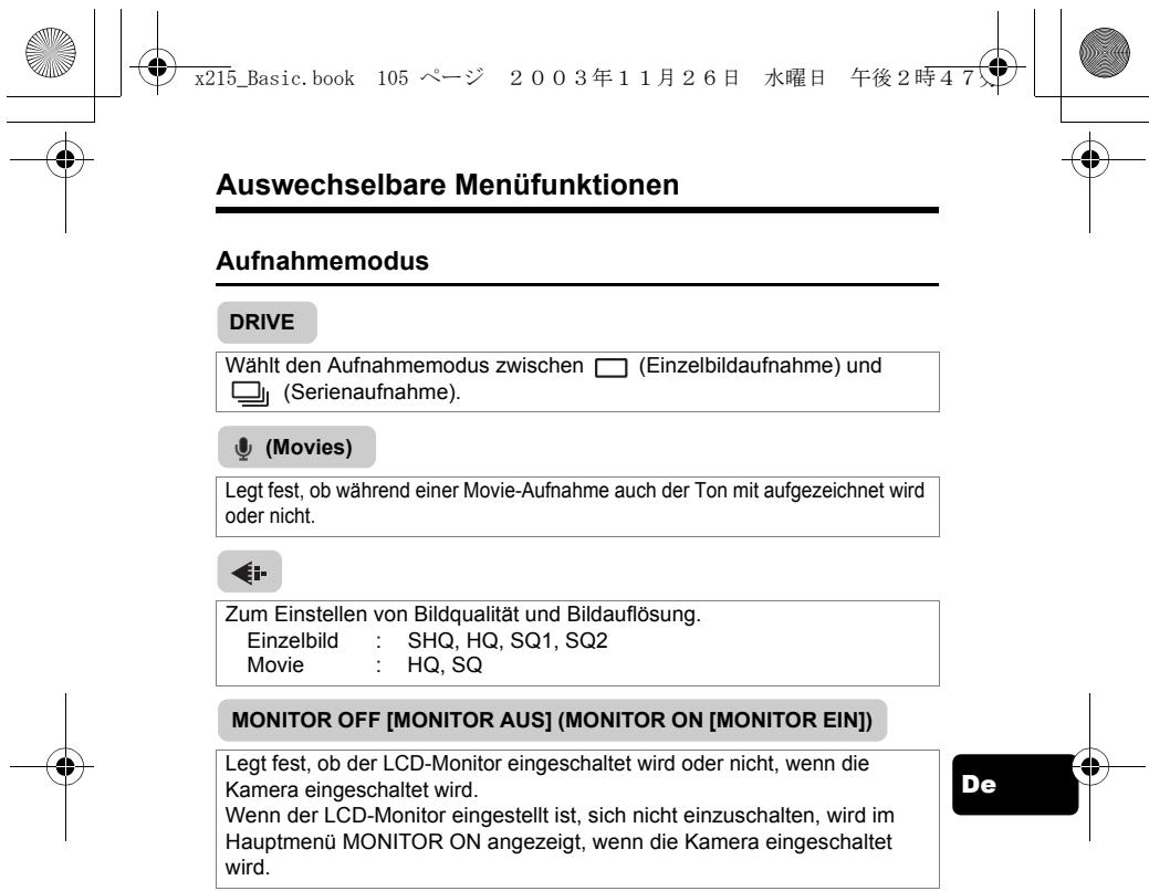 Auswechselbare Menüfunktionen Aufnahmemodus DRIVE Wählt den Aufnahmemodus zwischen (Einzelbildaufnahme) und (Serienaufnahme). (Movies) Legt fest, ob während einer Movie-Aufnahme auch der Ton mit aufgezeichnet wird oder nicht. Zum Einstellen von Bildqualität und Bildauflösung. Einzelbild : SHQ, HQ, SQ1, SQ2 Movie : HQ, SQ MONITOR OFF [MONITOR AUS] (MONITOR ON [MONITOR EIN]) Legt fest, ob der LCD-Monitor eingeschaltet wird oder nicht, wenn die Kamera eingeschaltet wird. Wenn der LCD-Monitor eingestellt ist, sich nicht einzuschalten, wird im Hauptmenü MONITOR ON angezeigt, wenn die Kamera eingeschaltet wird.