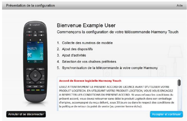 Présentation de la configuration Aide Bienvenue Example User Commençons la configuration de votre télécommande Harmony Touch 1. Collecte des numéros de modèle 2. Ajout des dispositifs 3. Ajout d'activités 4. Sélection de vos chaînes préférées 5. Synchronisation de la télécommande à votre compte Harmony Accord de licence logicielle Harmony Touch LISEZ ATTENTIVEMENT LE PRESENT ACCORD DE LICENCE AVANT D'UTILISER VOTRE PRODUIT LOGITECH. EN UTILISANT VOTRE PRODUIT LOGITECH, VOUS VOUS ENGAGEZ A RESPECTER LES CONDITIONS DU PRESENT ACCORD. Si vous refusez les conditions du présent accord, vous devez retourner sans délai le produit Logitech dans son emballage d'origine, accompagné du reçu délivré, sous 30 jours ou dans le respect des conditions de la politique de retour du point de vente (au premier terme échu). Annuler et se déconnecter Accepter et continuer