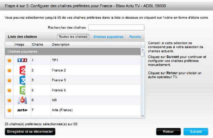 Etape 4 sur 5: Configurer des chaînes préférées pour France - Bbox Actu TV - ADSL 59000 Vous pouvez sélectionner jusqu'à 50 de vos chaînes préférées dans la liste ci-dessous en cliquant sur l'icône en forme d'étoile corre Rechercher des chaînes Liste des chaînes Toutes les chaînes Chaines populaires Favoris Image Chaîne Description Chaines populaires TF1 1 TF1 Cliquez sur Suivant pour continuer et configurer vos chaînes préférées manuellement. 2 France 2 Cliquez sur Retour pour choisir un autre opérateur TV. 3 France 3 5 France 5 6 M6 Arte 7 Arte (France) 25 chaîne(s) préférée(s) sélectionnée(s) sur 50 Enregistrer et se déconnecter Conseil: si cette sélection ne correspond pas à votre sélection de chaînes actuelle. Cliquez sur Suivant pour continuer et configurer vos chaînes préférées manuellement. Cliquez sur Retour pour choisir un autre opérateur TV. Retour Suivant