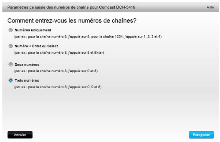 Paramètres de saisie des numéros de chaîne pour Comcast DCH-3416 Aide Comment entrez-vous les numéros de chaînes? Numéros uniquement (per ex.: pour la chaîne numéro 8, j'appuie sur 8; pour la chaîne 1234, j'appuie sur 1, 2, 3 et 4) Numéro + Enter ou Select (per ex.: pour la chaîne numéro 8, j'appuie sur 8 et Enter) Deux numéros (par ex.: pour la chaîne numéro 8, j'appuie sur 0 et 8) Trots numéros (par ex.: pour la chaîne numéro 8, j'appuie sur 0, 0 et 8) Annuler Enregistrer