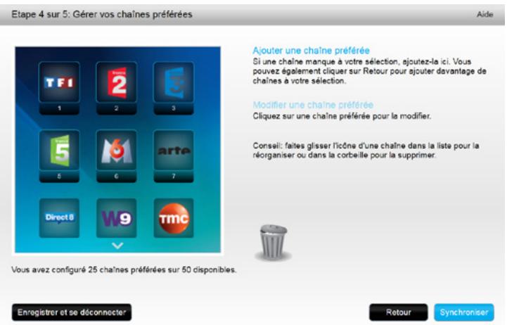 Etape 4 sur 5: Gérer vos chaînes préférées Aide TFI 1 2 3 5 8 6 7 Direct 8 W9 TMC Ajouter une chaîne préférée Si une chaîne manque à votre sélection, ajoutez-la ici. Vous pouvez également cliquer sur Retour pour ajouter davantage de chaînes a votre sélection. Modifier une chaîne préférée Cliquez sur une chaîne préférée pour la modifier. Conseil: faites glisser l'icône d'une chaîne dans la liste pour la réorganiser ou dans la corbeille pour la supprimer. Vous avez configuré 25 chaînes préférées sur 50 disponibles. Enregistrer et se déconnecter Retour Synchroniser