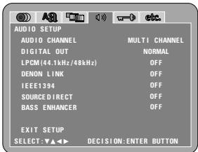AUDIO SETUP AUDIO CHANNEL MULT1 CHANNEL DIGITAL OUT NORMAL LPCM(44.1kHz/48kHz) OFF DENON LINK OFF IEEE1394 OFF SOURCE DIRECT OFF BASS ENHANCER OFF EXIT SETUP SELECT: ▼▲◀ DECISION: ENTER BUTTON