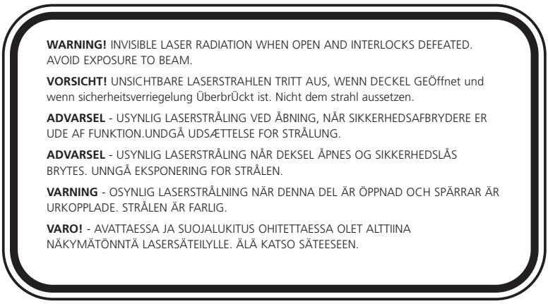 WARNING! INVISIBLE LASER RADIATION WHEN OPEN AND INTERLOCKS DEFEATED. AVOID EXPOSURE TO BEAM. VORSICHT! UNSICHTBARE LASERSTRAHLEN TRITT AUS, WENN DECKEL GEÖffnet und wenn sicherheitsverriegelung ÜberbrÜckt ist. Nicht dem strahl aussetzen. ADVARSEL - USYNLIG LASERSTRÅLING VED ÅBNING, NÄR SIKKERHEDSAFBRYDERE ER UDE AF FUNKTION.UNDGÅ UDSÆTTELSE FOR STRÅLUNG. ADVARSEL - USYNLIG LASERSTRÅLING NÄR DEKSEL ÅPNES OG SIKKERHEDSLÅS BRYTES. UNNGÅ EKSPONERING FOR STRÅLEN. VARNING - OSYNLIG LASERSTRÅLING NÄR DENNA DEL ÄR ÖPPNAD OCH SPÄRRAR ÄR URKOPPLADE. STRÅLEN ÄR FARLIG. VARO! - AVATTAESSA JA SUOJALUKITUS OHITETTAESSA OLET ALTTIINA NÄKYMÄTÖNNTÄ LASERSÄTEILYLLE. ÄLÄ KATSO SÄTEESEN.
