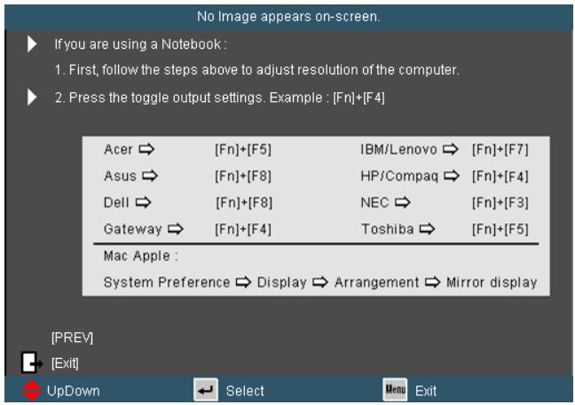 No image appears on-screen. If you are using a Notebook : 1. First, follow the steps above to adjust resolution of the computer. 2. Press the toggle output settings. Example : [Fn]+[F4] Acer → [Fn]+[F5] IBM/Lenovo → [Fn]+[F7] Asus → [Fn]+[F8] HP/Compaq → [Fn]+[F4] Dell → [Fn]+[F8] NEC → [Fn]+[F3] Gateway → [Fn]+[F4] Toshiba → [Fn]+[F5] Mac Apple : System Preference → Display → Arrangement → Mirror display [PREV] [Exit] UpDown Select Menu Exit