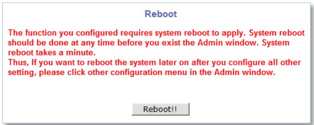 Reboot The function you configured requires system reboot to apply. System reboot should be done at any time before you exist the Admin window. System reboot takes a minute. Thus, If you want to reboot the system later on after you configure all other setting, please click other configuration menu in the Admin window. Reboot!!