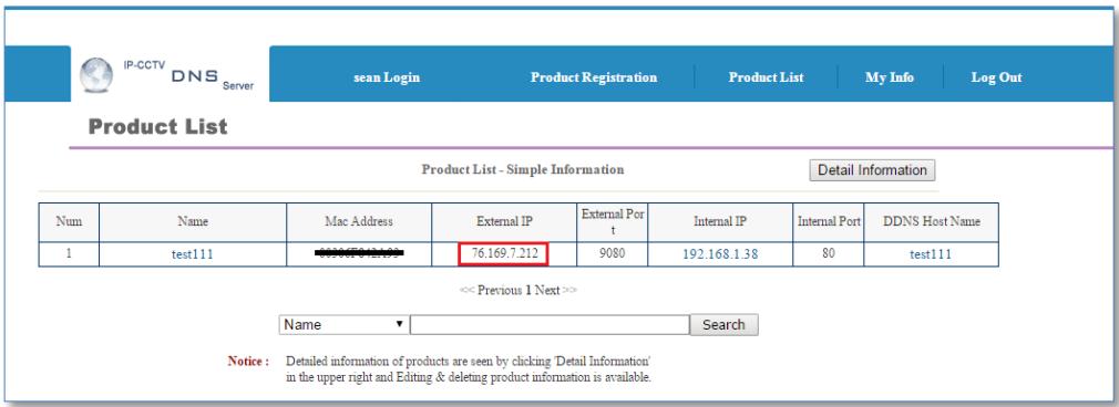 IP-CCTV DNS Server Sean Login Product Registration Product List My Info Log Out Product List Product List - Simple Information Detail Information Num Name Mac Address External IP External Port Internal IP Internal Port DDNS Host Name 1 test111 76.169.7.212 9080 192.168.1.38 80 test111 << Previous 1 Next >> Name Search Notice: Detailed information of products are seen by clicking 'Detail Information' in the upper right and Editing & deleting product information is available.