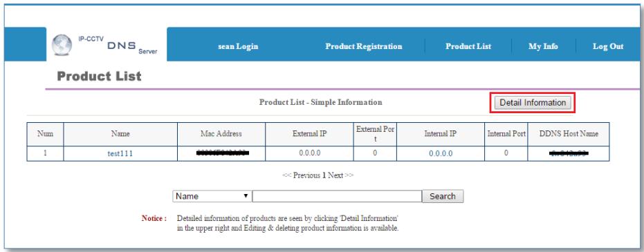 IP-CCTV DNS Server sean Login Product Registration Product List My Info Log Out Product List Product List - Simple Information Detail Information Num Name Mac Address External IP External Port t Internal IP Internal Port DDNS Host Name 1 test111 0.0.0.0 0 0.0.0.0 0 << Previous 1 Next >> Name Search Notice: Detailed information of products are seen by clicking 'Detail Information' in the upper right and Editing & deleting product information is available.