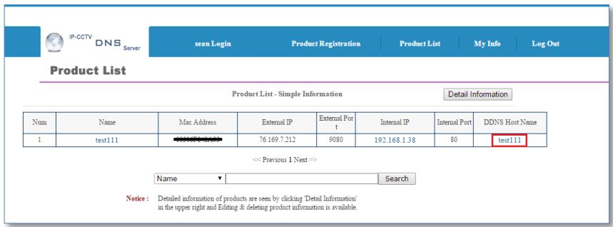 IP-CCTV DNS Server Sean Login Product Registration Product List My Info Log Out Product List Product List - Simple Information Detail Information Num Name Mac Address External IP External Port Internal IP Internal Port DDNS Host Name 1 test111 76.169.7.212 9080 192.168.1.38 80 test111 << Previous 1 Next >> Name Search Notice: Detailed information of products are seen by clicking 'Detail Information' in the upper right and Editing & deleting product information is available.