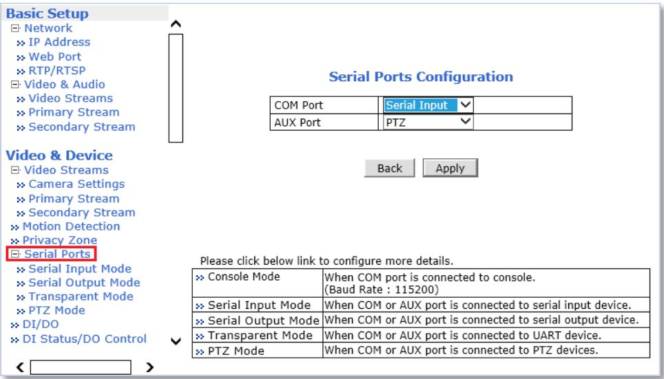 Basic Setup Network IP Address Web Port RTP/RTSP Video & Audio Video Streams Primary Stream Secondary Stream Video & Device Video Streams Camera Settings Primary Stream Secondary Stream Motion Detection Privacy Zone Serial Ports Back Apply Please click below link to configure more details. Console Mode When COM port is connected to console. (Baud Rate : 115200) Serial Input Mode When COM or AUX port is connected to serial input device. Serial Output Mode When COM or AUX port is connected to serial output device. Transparent Mode When COM or AUX port is connected to UART device. PTZ Mode When COM or AUX port is connected to PTZ devices.