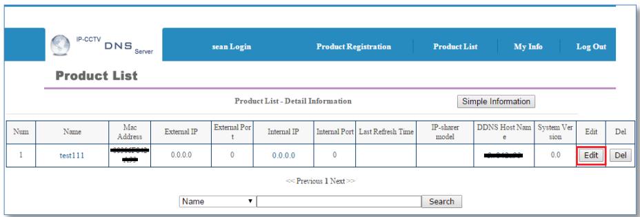 IP-CCTV DNS Server sean Login Product Registration Product List My Info Log Out Product List Product List - Detail Information Simple Information Num Name Mac Address External IP External Port Internal IP Internal Port Last Refresh Time IP-sharer model DDNS Host Name System Version Edit Del 1 test111 0.0.0 0 0.0.0 0 0.0.0 0.0 Edit Del << Previous 1 Next >> Name Search