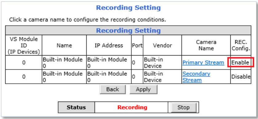 Recording Setting Click a camera name to configure the recording conditions. Recording Setting VS Module ID (IP Devices) Name IP Address Port Vendor Camera Name REC. Config. 0 Built-in Module 0 Built-in Module 0 0 Built-in Device Primary Stream Enable 0 Built-in Module 0 Built-in Module 0 0 Built-in Device Secondary Stream Disable Back Apply Status Recording Stop