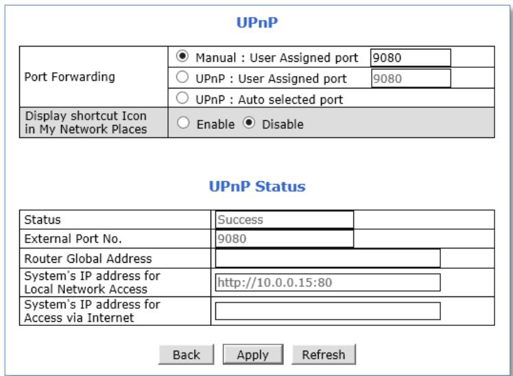 UPnP Port Forwarding ● Manual : User Assigned port 9080 ○ UPnP : User Assigned port 9080 ○ UPnP : Auto selected port Display shortcut Icon in My Network Places ○ Enable ● Disable UPnP Status Status Success External Port No. 9080 Router Global Address System's IP address for Local Network Access http://10.0.0.15:80 System's IP address for Access via Internet Back Apply Refresh