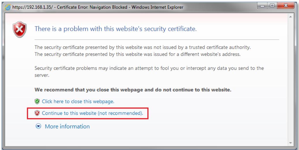 https://192.168.1.35/ - Certificate Error: Navigation Blocked - Windows Internet Explorer There is a problem with this website's security certificate. The security certificate presented by this website was not issued by a trusted certificate authority. The security certificate presented by this website was issued for a different website's address. Security certificate problems may indicate an attempt to fool you or intercept any data you send to the server. We recommend that you close this webpage and do not continue to this website. ✓ Click here to close this webpage. ✗ Continue to this website (not recommended). ▼ More information