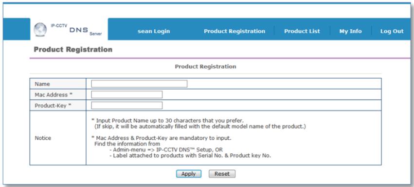 IP-CCTV DNS Server Sean Login Product Registration Product List My Info Log Out Product Registration Product Registration Name Mac Address * Product-Key * Notice * Input Product Name up to 30 characters that you prefer. (If skip, it will be automatically filled with the default model name of the product.) * Mac Address & Product-Key are mandatory to input. Find the information from - Admin-menu => IP-CCTV DNS™ Setup, OR - Label attached to products with Serial No. & Product key No. Apply Reset