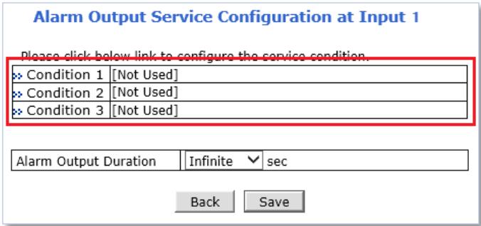 Alarm Output Service Configuration at Input 1 Please click below link to configure the service condition. >> Condition 1 [Not Used] >> Condition 2 [Not Used] >> Condition 3 [Not Used] Alarm Output Duration Infinite √ sec Back Save