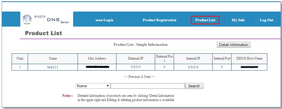 IP-CCTV DNS Server sean Login Product Registration Product List My Info Log Out Product List Product List - Simple Information Detail Information Num Name Mac Address External IP External Port Internal IP Internal Port DDNS Host Name 1 test111 0.0.0.0 0 0.0.0.0 0 << Previous 1 Next >> Name Search Notice : Detailed information of products are seen by clicking 'Detail Information' in the upper right and Editing & deleting product information is available.
