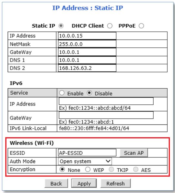 IP Address : Static IP Static IP ○ DHCP Client ○ PPPoE ○ IP Address 10.0.0.15 NetMask 255.0.0.0 GateWay 10.0.0.1 DNS 1 10.0.0.1 DNS 2 168.126.63.2 IPv6 Service ○ Enable ● Disable IP Address _ Ex) fec0:1234::abcd:abcd/64 GateWay _ Ex) fec0:1234::abcd:1 IPv6 Link-Local fe80::230:6fff:fe84:4d01/64 Wireless (Wi-Fi) ESSID AP-ESSID Scan AP Auth Mode Open system Encryption ● None ○ WEP ○ TKIP ○ AES Back Apply Refresh