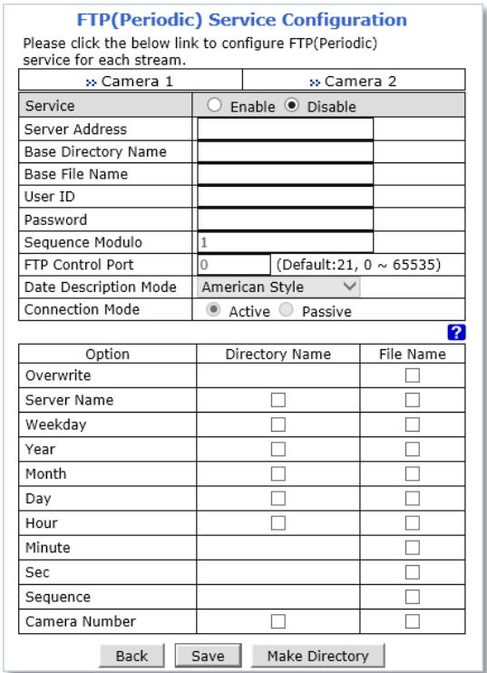 FTP(Periodic) Service Configuration Please click the below link to configure FTP(Periodic) service for each stream. >> Camera 1 >> Camera 2 Service ○ Enable ● Disable Server Address Base Directory Name Base File Name User ID Password Sequence Modulo 1 FTP Control Port 0 (Default:21, 0 ~ 65535) Date Description Mode-American Style Connection Mode ● Active ○ Passive Option Directory Name File Name Overwrite Server Name □ □ Weekday □ □ Year □ □ Month □ □ Day □ □ Hour □ □ Minute Sec Sequence Camera Number □ □ Back Save Make Directory