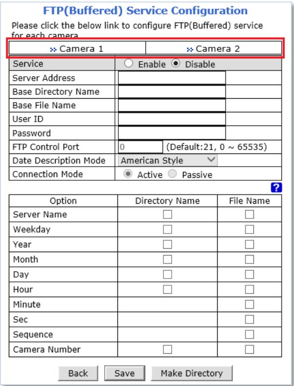FTP(Buffered) Service Configuration Please click the below link to configure FTP(Buffered) service for each camera >> Camera 1 >> Camera 2 Service ○ Enable ● Disable Server Address Base Directory Name Base File Name User ID Password FTP Control Port 0 (Default:21, 0 ~ 65535) Date Description Mode American Style Connection Mode ● Active ○ Passive Option Directory Name File Name Server Name □ □ Weekday □ □ Year □ □ Month □ □ Day □ □ Hour □ □ Minute Sec Sequence Camera Number □ □ Back Save Make Directory