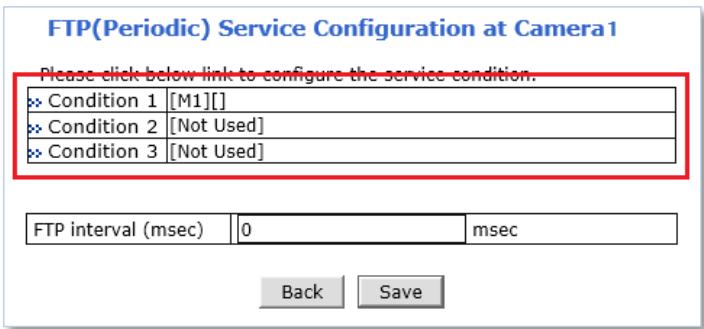 FTP(Periodic) Service Configuration at Camera1 Please click below link to configure the service condition. Condition 1 [M1][] Condition 2 [Not Used] Condition 3 [Not Used] FTP interval (msec) | 0 msec Back Save