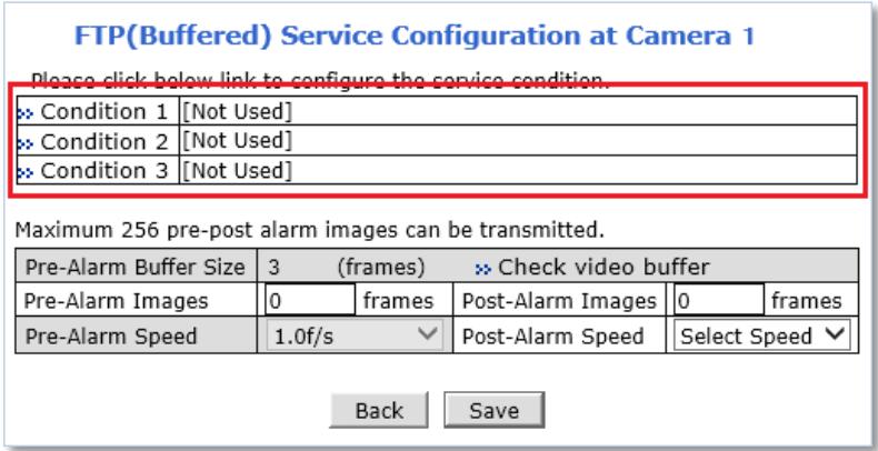 FTP(Buffered) Service Configuration at Camera 1 Please click below link to configure the service condition. » Condition 1 [Not Used] » Condition 2 [Not Used] » Condition 3 [Not Used] Maximum 256 pre-post alarm images can be transmitted. Pre-Alarm Buffer Size 3 (frames) >> Check video buffer Pre-Alarm Images 0 frames Post-Alarm Images 0 frames Pre-Alarm Speed 1.0f/s ▼ Post-Alarm Speed Select Speed ▼ Back Save