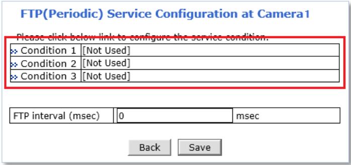 FTP(Periodic) Service Configuration at Camera1 Please click below link to configure the service condition. Condition 1 [Not Used] Condition 2 [Not Used] Condition 3 [Not Used] FTP interval (msec) 0 msec Back Save