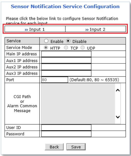 Sensor Notification Service Configuration Please click the below link to configure Sensor Notification service for each input >> Input 1 >> Input 2 Service ○ Enable ● Disable Service Mode ● HTTP ○ TCP ○ UDP Main IP address Aux1 IP address Aux2 IP address Aux3 IP address Port 80 (Default:80, 80 ~ 65535) CGI Path or Alarm Common Message ^ User ID Password Back Save