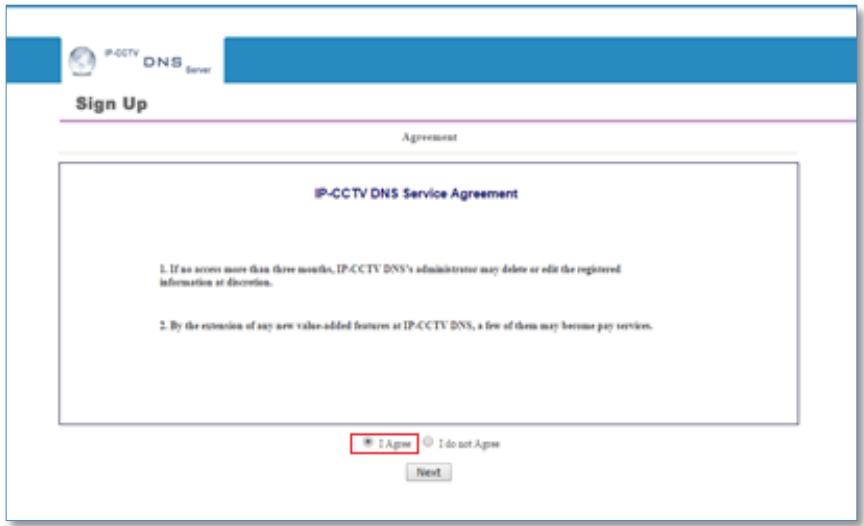IP-CCTV DNS Server Sign Up Agreement IP-CCTV DNS Service Agreement 1. If no access more than three months, IP-CCTV DNS's administrator may delete or edit the registered information at discretion. 2. By the extension of any new value-added features at IP-CCTV DNS, a few of them may become pay services. I Agree I do not Agree Next