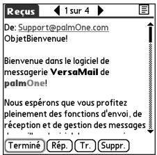 Reçus 1 sur 4 De: Support@palmOne.com ObjetBienvenue! Bienvenue dans le logiciel de messagerie VersaMail de palmOne! Nous espêrons que vous profitez pleinement des fonctions d'envoi, de réception et de gestion des messages Terminé, Rép., Tr., Suppr.