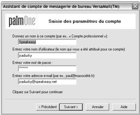 Assistant de compte de messagerie de bureau VersaMail(TM) palmOne Saisie des paramètres du compte Donnez un nom à ce compte (par ex., « Compte professionnel »): Speakeasy Entrez votre nom d'utilisateur (le nom qui vous a été attribué pour ce compte): jsadusky Entrez votre mot de passe : *****. Entrez votre adresse e-mail (par ex., paul@masociété.fr): jsadusky@speakeasy.net Cliquez sur Suivant pour continuer < Précédent Suivant > Annuler Aide