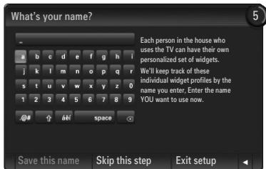 What's your name? Each person in the house who uses the TV can have their own personalized set of widgets. We'll keep track of these individual widget profiles by the name you enter, Enter the name YOU want to use now. Save this name Skip this step Exit setup