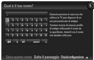 Qual è il tuo nome? Ciascuna persona in casa tua che utilizza la TV può disporre di un set personalizzato di widget. Teniamo traccia di ciascun profilo di widget utilizzando il nome da te specificato. Immetti ora il nome che desideri utilizzare. Salva questo nome Salta il passaggio Chiudi configurazione