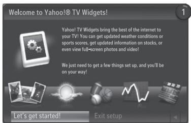 Welcome to Yahoo!® TV Widgets! Yahoo! TV Widgets bring the best of the internet to your TV! You can get updated weather conditions or sports scores, get updated information on stocks, or even view full-screen photos and video? We just need to get a few things set up, and you'll be on your way! Let's get started! Exit setup