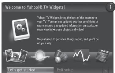 Welcome to Yahoo!® TV Widgets! Yahoo! TV Widgets bring the best of the internet to your TV! You can get updated weather conditions or sports scores, get updated information on stocks, or even view full-screen photos and video! We just need to get a few things set up, and you'll be on your way! Let's get started! Exit setup