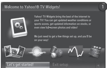 Welcome to Yahoo!® TV Widgets! Yahoo! TV Widgets bring the best of the internet to your TV! You can get updated weather conditions or sports scores, get updated information on stocks, or even view full-screen photos and video! We just need to get a few things set up, and you'll be on your way! Let's get started! Exit setup