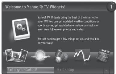 Welcome to Yahoo!® TV Widgets! Yahoo! TV Widgets bring the best of the internet to your TV! You can get updated weather conditions or sports scores, get updated information on stocks, or even view full-screen photos and video! We just need to get a few things set up, and you'll be on your way! Let's get started! Exit setup